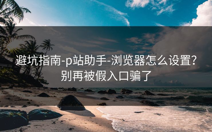 避坑指南-p站助手-浏览器怎么设置？别再被假入口骗了
