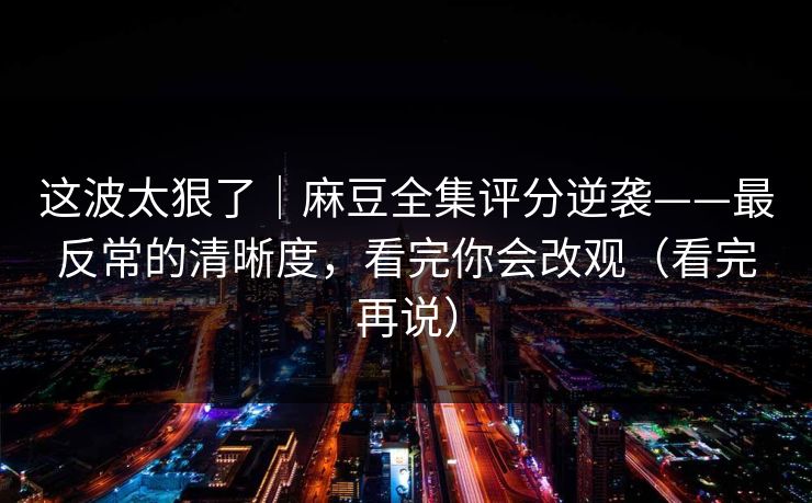 这波太狠了｜麻豆全集评分逆袭——最反常的清晰度，看完你会改观（看完再说）