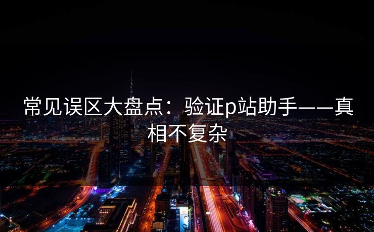 常见误区大盘点：验证p站助手——真相不复杂
