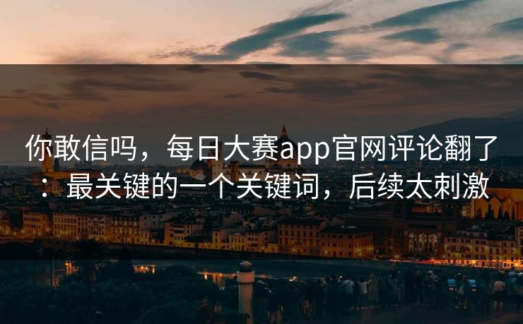 你敢信吗，每日大赛app官网评论翻了：最关键的一个关键词，后续太刺激