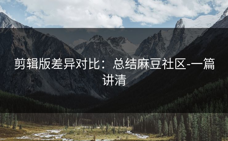 剪辑版差异对比：总结麻豆社区-一篇讲清