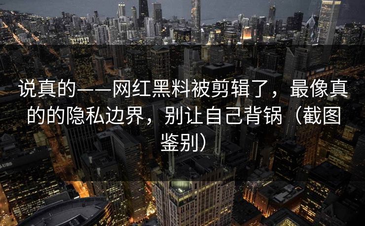 说真的——网红黑料被剪辑了，最像真的的隐私边界，别让自己背锅（截图鉴别）