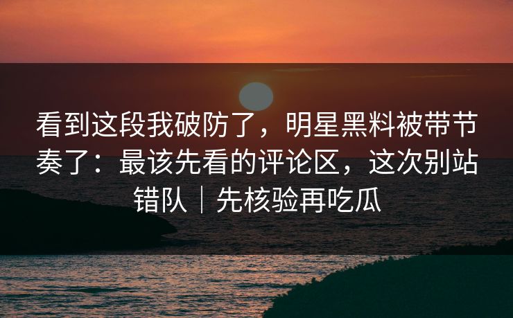 看到这段我破防了，明星黑料被带节奏了：最该先看的评论区，这次别站错队｜先核验再吃瓜