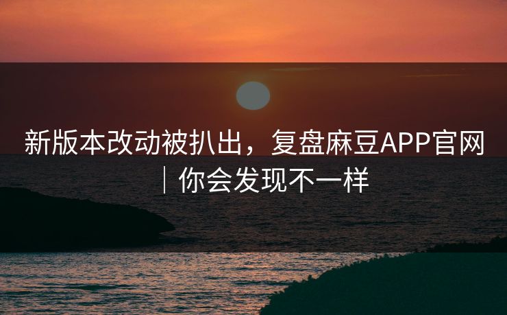 新版本改动被扒出，复盘麻豆APP官网｜你会发现不一样