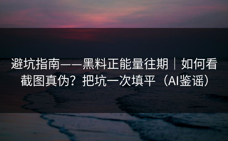 避坑指南——黑料正能量往期｜如何看截图真伪？把坑一次填平（AI鉴谣）