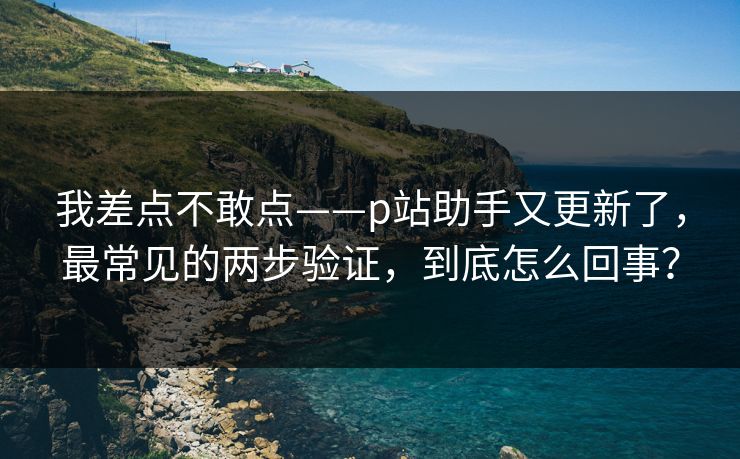 我差点不敢点——p站助手又更新了，最常见的两步验证，到底怎么回事？