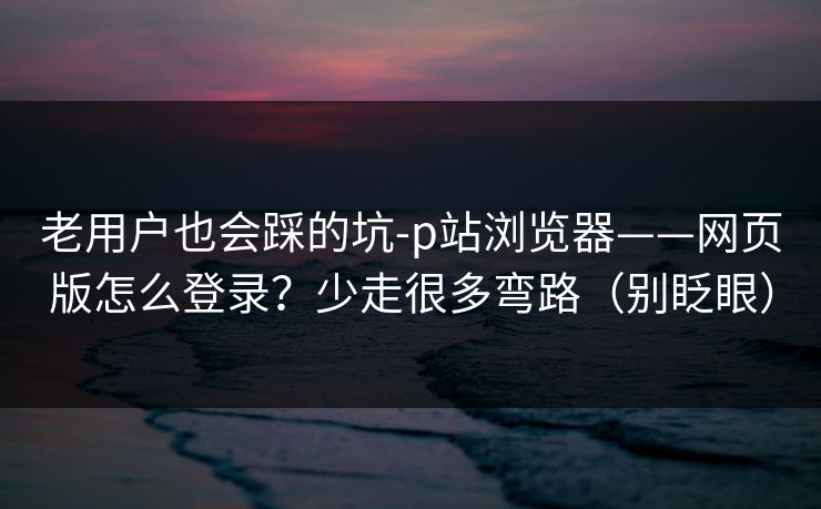 老用户也会踩的坑-p站浏览器——网页版怎么登录？少走很多弯路（别眨眼）